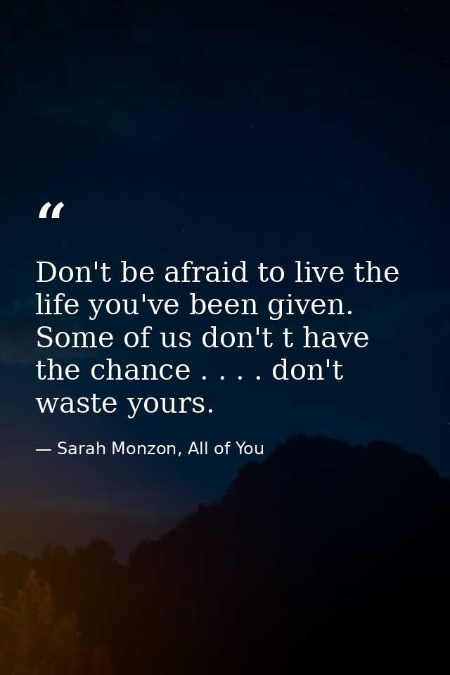 Don't be afraid to live the life you've been given. Some of us don't t have the chance . . . . don't waste yours. — Sarah Monzon, All of You