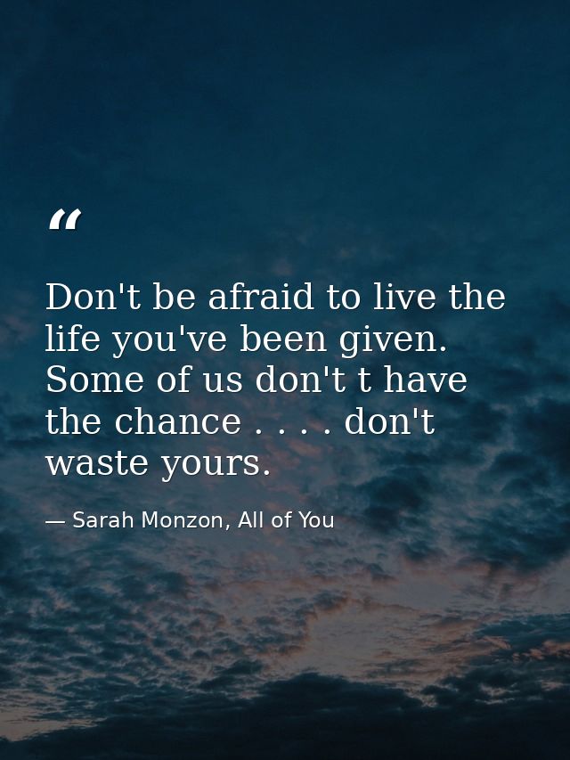 Don't be afraid to live the life you've been given. Some of us don't t have the chance . . . . don't waste yours. — Sarah Monzon, All of You