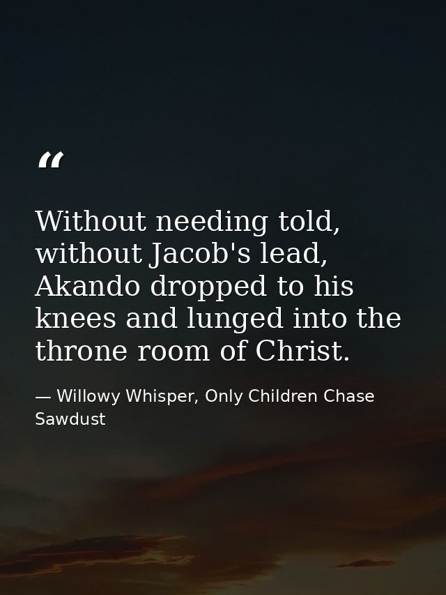 Without needing told, without Jacob's lead, Akando dropped to his knees and lunged into the throne room of Christ. — Willowy Whisper, Only Children Chase Sawdust