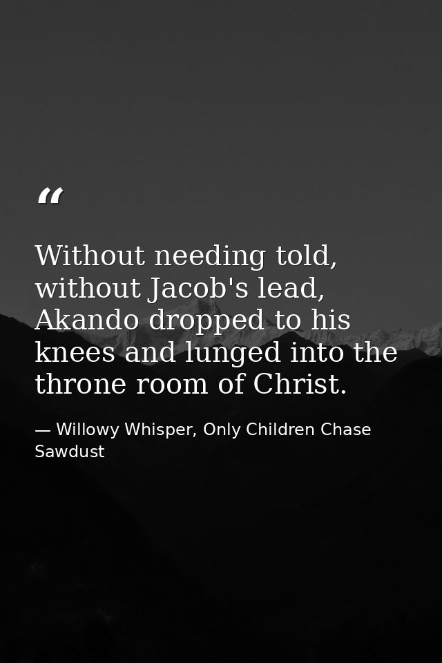 Without needing told, without Jacob's lead, Akando dropped to his knees and lunged into the throne room of Christ. — Willowy Whisper, Only Children Chase Sawdust