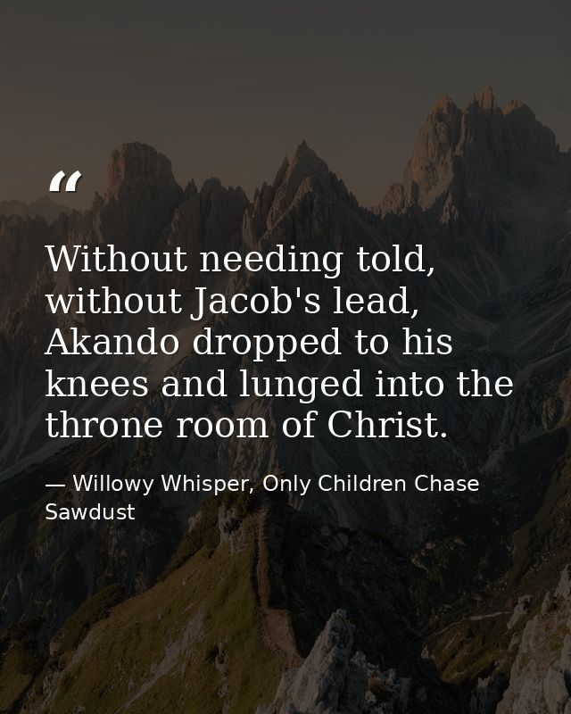 Without needing told, without Jacob's lead, Akando dropped to his knees and lunged into the throne room of Christ. — Willowy Whisper, Only Children Chase Sawdust