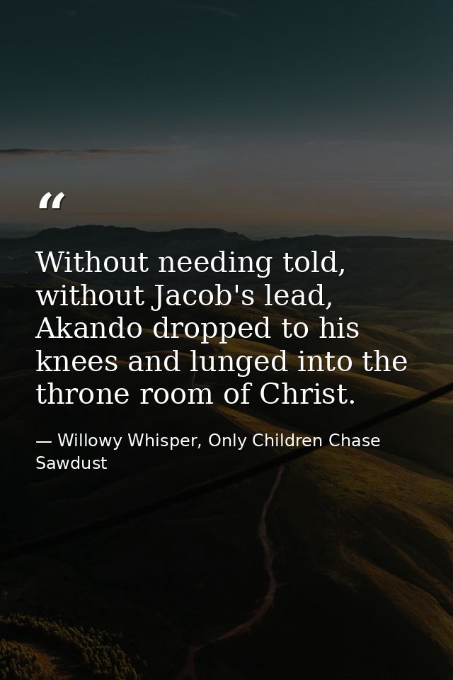 Without needing told, without Jacob's lead, Akando dropped to his knees and lunged into the throne room of Christ. — Willowy Whisper, Only Children Chase Sawdust