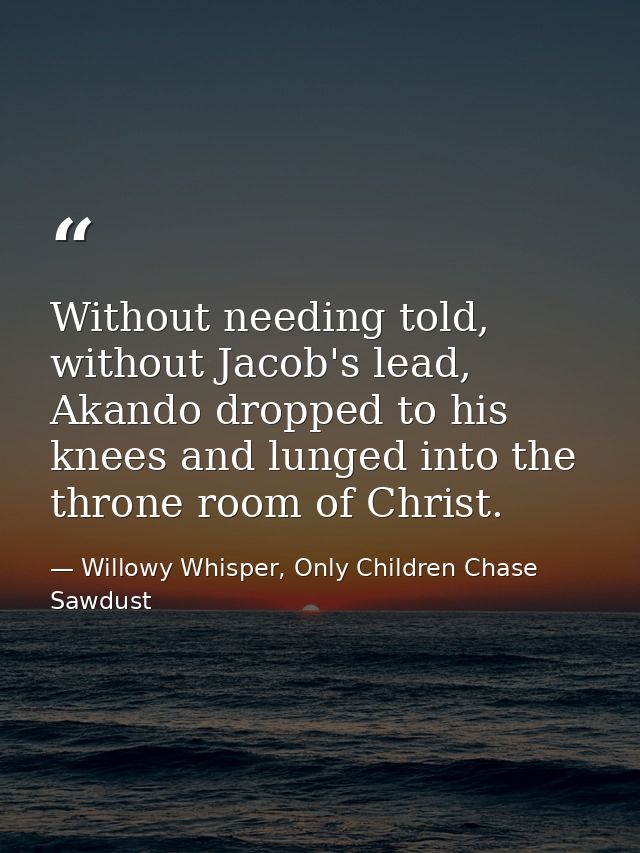 Without needing told, without Jacob's lead, Akando dropped to his knees and lunged into the throne room of Christ. — Willowy Whisper, Only Children Chase Sawdust
