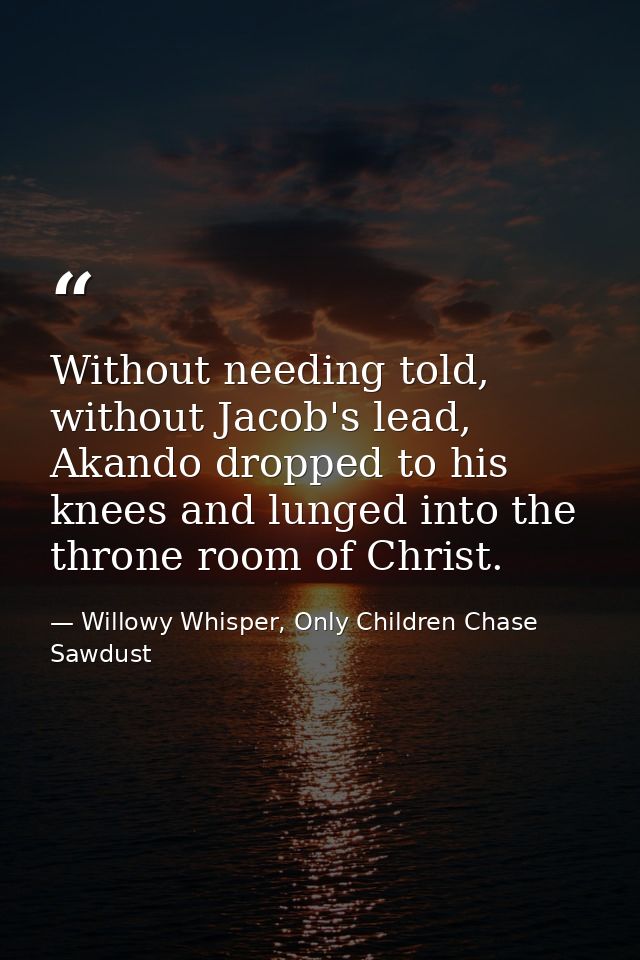 Without needing told, without Jacob's lead, Akando dropped to his knees and lunged into the throne room of Christ. — Willowy Whisper, Only Children Chase Sawdust