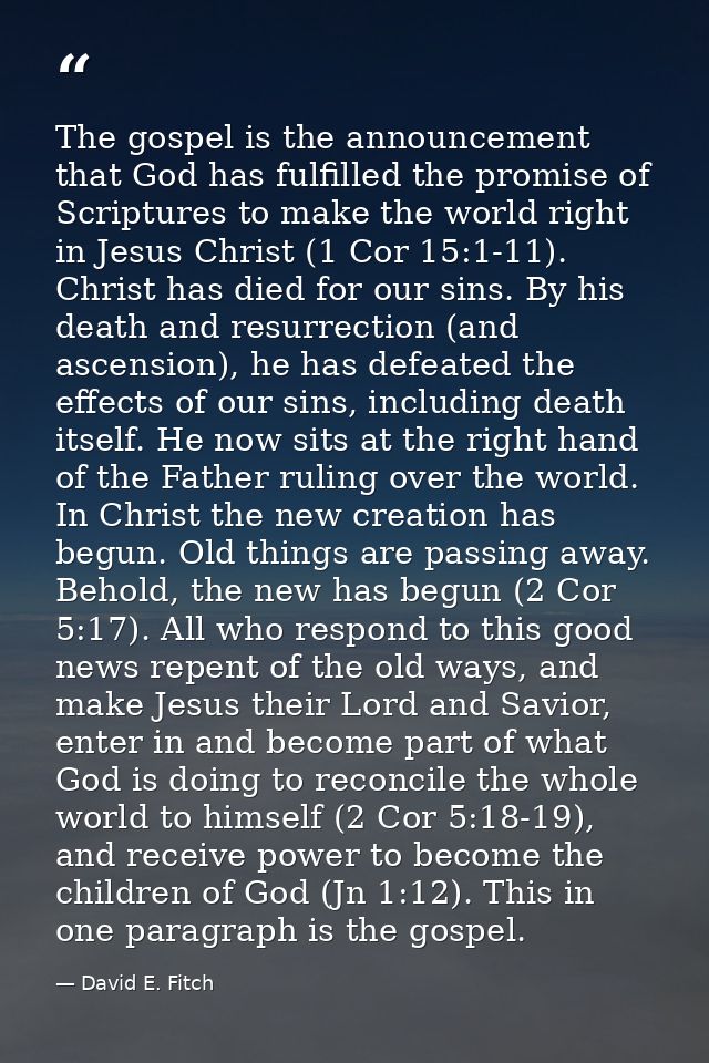 The gospel is the announcement that God has fulfilled the promise of Scriptures to make the world right in Jesus Christ  — David E. Fitch
