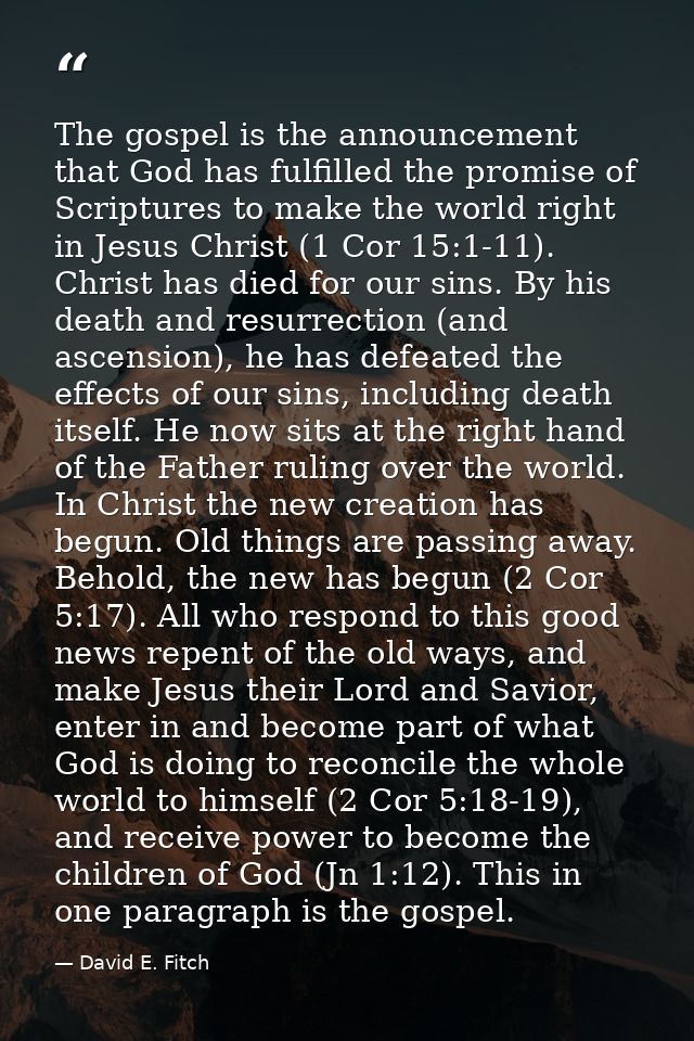 The gospel is the announcement that God has fulfilled the promise of Scriptures to make the world right in Jesus Christ  — David E. Fitch