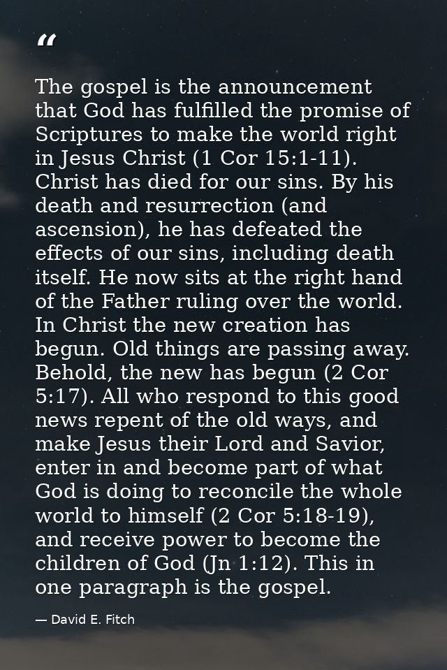 The gospel is the announcement that God has fulfilled the promise of Scriptures to make the world right in Jesus Christ  — David E. Fitch