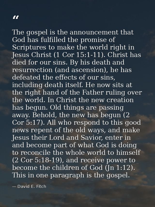 The gospel is the announcement that God has fulfilled the promise of Scriptures to make the world right in Jesus Christ  — David E. Fitch