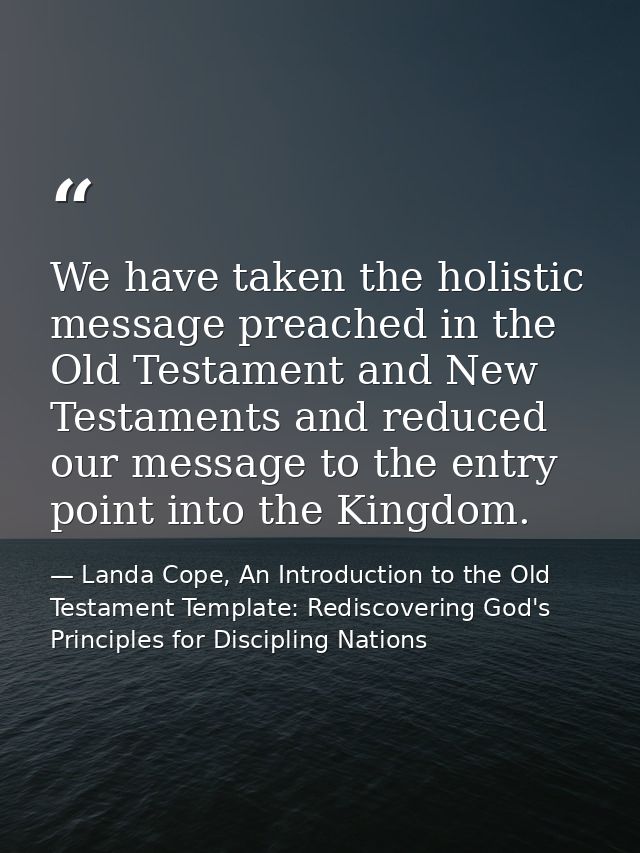 We have taken the holistic message preached in the Old Testament and New Testaments and reduced our message to the entry — Landa Cope, An Introduction to the Old Testament Template: Rediscovering God's Principles for Discipling Nations