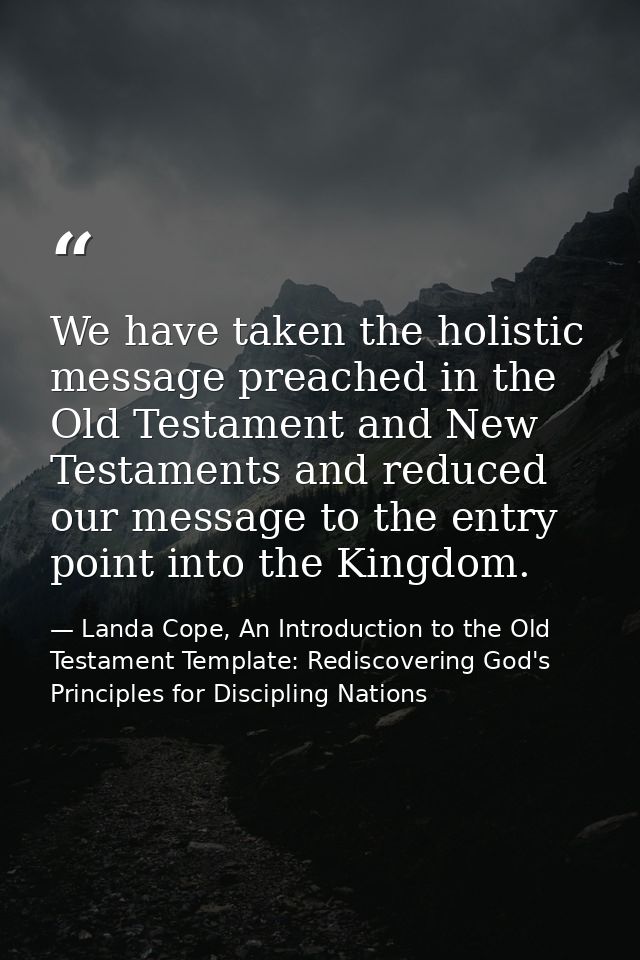We have taken the holistic message preached in the Old Testament and New Testaments and reduced our message to the entry — Landa Cope, An Introduction to the Old Testament Template: Rediscovering God's Principles for Discipling Nations