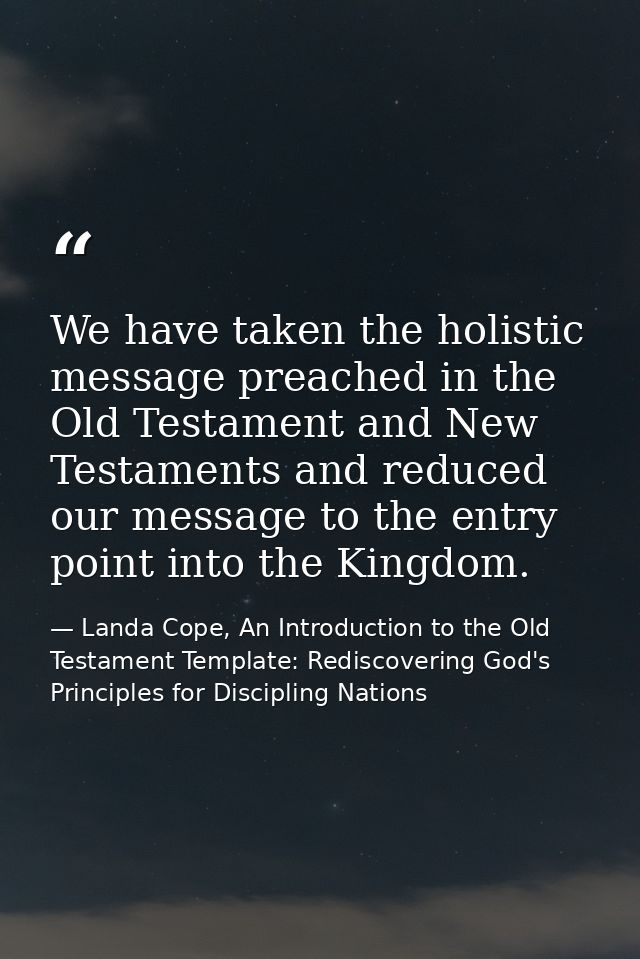 We have taken the holistic message preached in the Old Testament and New Testaments and reduced our message to the entry — Landa Cope, An Introduction to the Old Testament Template: Rediscovering God's Principles for Discipling Nations