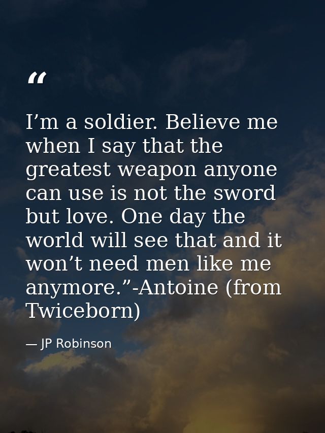 I’m a soldier. Believe me when I say that the greatest weapon anyone can use is not the sword but love. One day the worl — JP Robinson