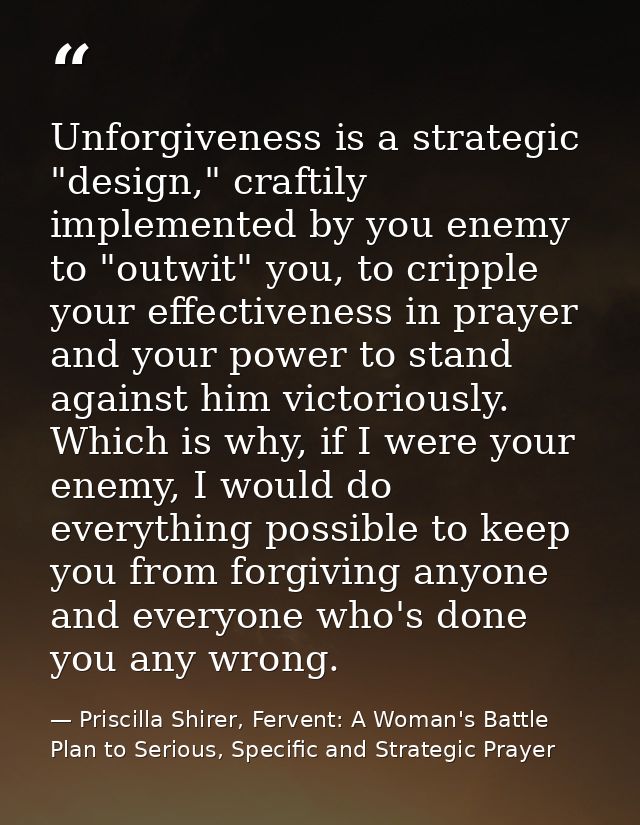 Unforgiveness is a strategic "design," craftily implemented by you enemy to "outwit" you, to cripple your effectiveness  — Priscilla Shirer, Fervent: A Woman's Battle Plan to Serious, Specific and Strategic Prayer