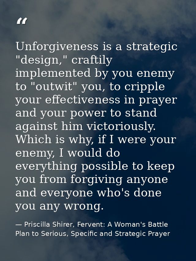 Unforgiveness is a strategic "design," craftily implemented by you enemy to "outwit" you, to cripple your effectiveness  — Priscilla Shirer, Fervent: A Woman's Battle Plan to Serious, Specific and Strategic Prayer