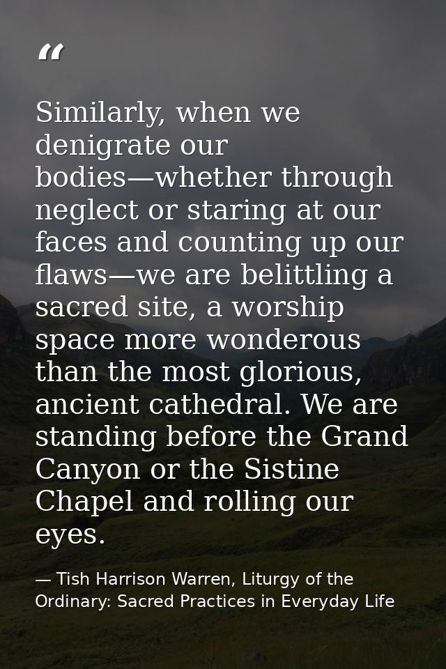 Similarly, when we denigrate our bodies—whether through neglect or staring at our faces and counting up our flaws—we are — Tish Harrison Warren, Liturgy of the Ordinary: Sacred Practices in Everyday Life