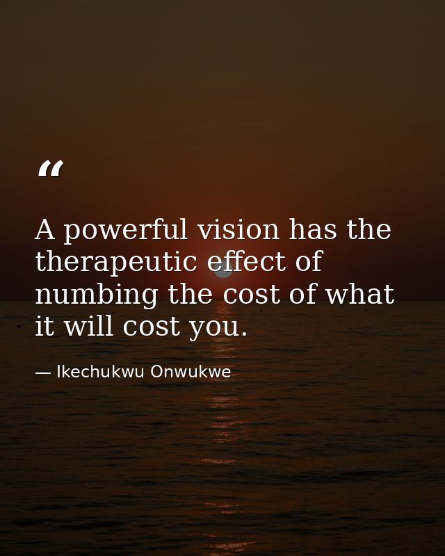A powerful vision has the therapeutic effect of numbing the cost of what it will cost you. — Ikechukwu Onwukwe