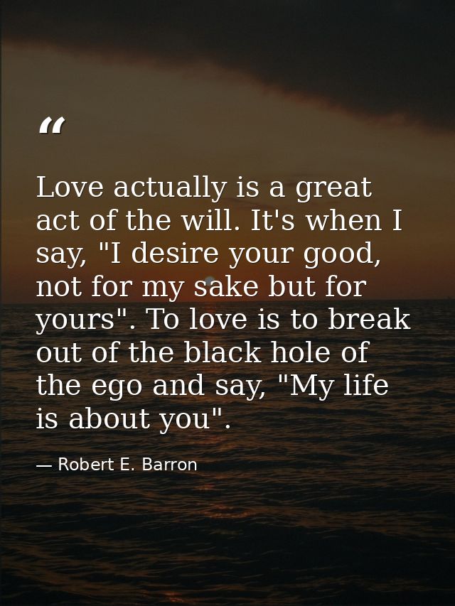 Love actually is a great act of the will. It's when I say, "I desire your good, not for my sake but for yours". To love  — Robert E. Barron