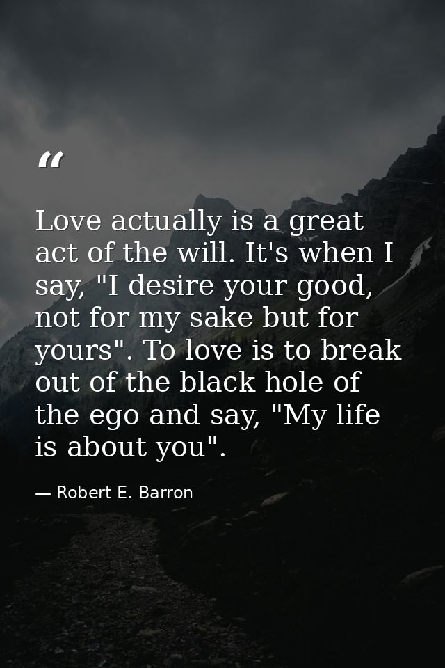 Love actually is a great act of the will. It's when I say, "I desire your good, not for my sake but for yours". To love  — Robert E. Barron