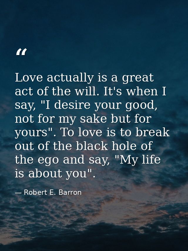 Love actually is a great act of the will. It's when I say, "I desire your good, not for my sake but for yours". To love  — Robert E. Barron