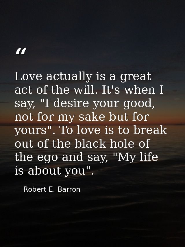 Love actually is a great act of the will. It's when I say, "I desire your good, not for my sake but for yours". To love  — Robert E. Barron