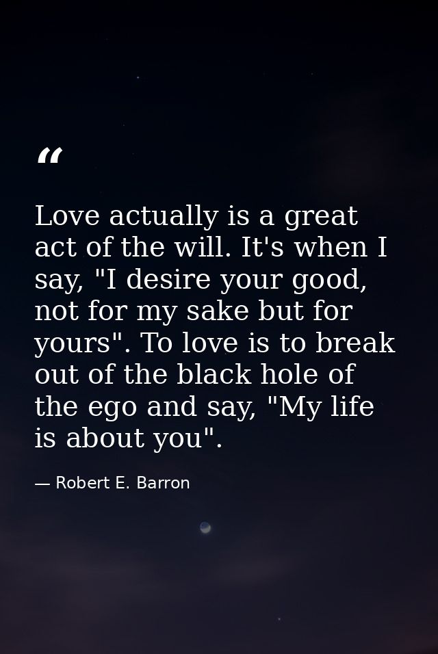Love actually is a great act of the will. It's when I say, "I desire your good, not for my sake but for yours". To love  — Robert E. Barron