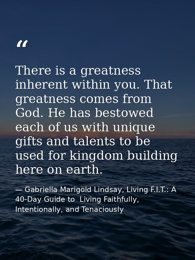 There is a greatness inherent within you. That greatness comes from God. He has bestowed each of us with unique gifts an — Gabriella Marigold Lindsay, Living F.I.T.: A 40-Day Guide to  Living Faithfully, Intentionally, and Tenaciously