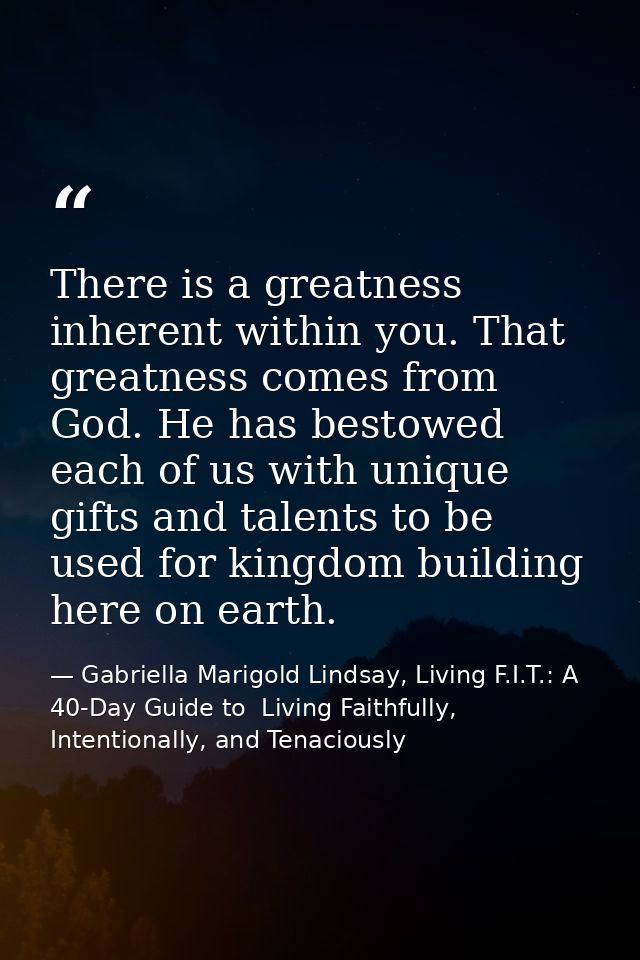 There is a greatness inherent within you. That greatness comes from God. He has bestowed each of us with unique gifts an — Gabriella Marigold Lindsay, Living F.I.T.: A 40-Day Guide to  Living Faithfully, Intentionally, and Tenaciously