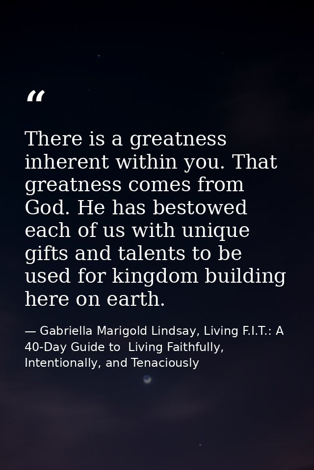 There is a greatness inherent within you. That greatness comes from God. He has bestowed each of us with unique gifts an — Gabriella Marigold Lindsay, Living F.I.T.: A 40-Day Guide to  Living Faithfully, Intentionally, and Tenaciously