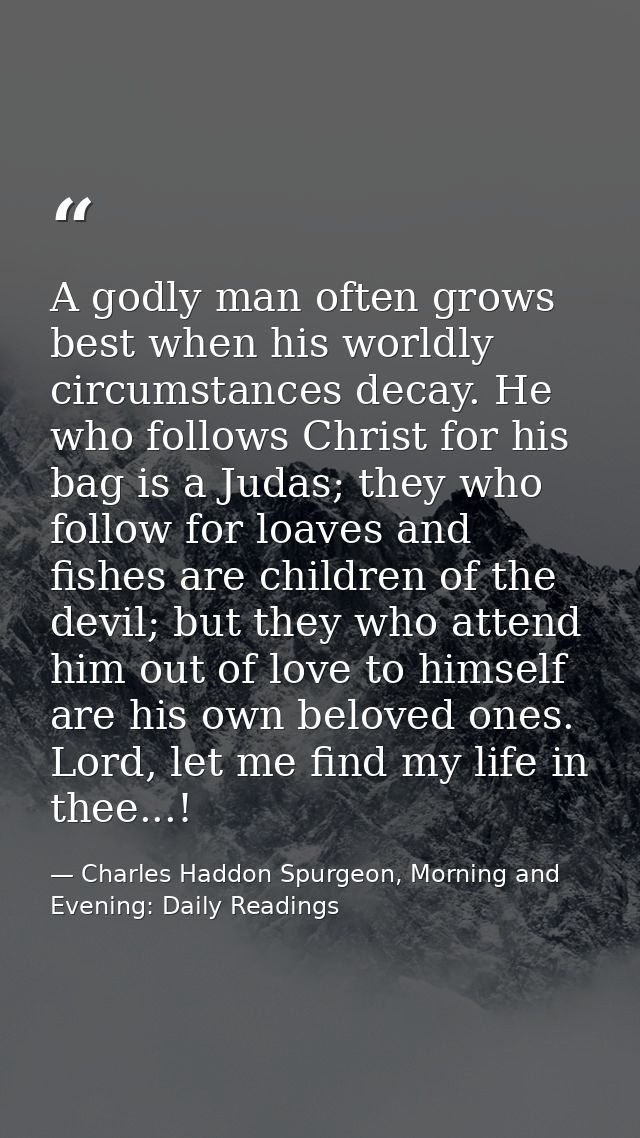 A godly man often grows best when his worldly circumstances decay. He who follows Christ for his bag is a Judas; they wh — Charles Haddon Spurgeon, Morning and Evening: Daily Readings