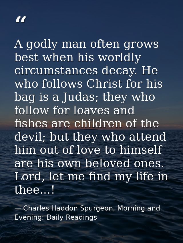 A godly man often grows best when his worldly circumstances decay. He who follows Christ for his bag is a Judas; they wh — Charles Haddon Spurgeon, Morning and Evening: Daily Readings
