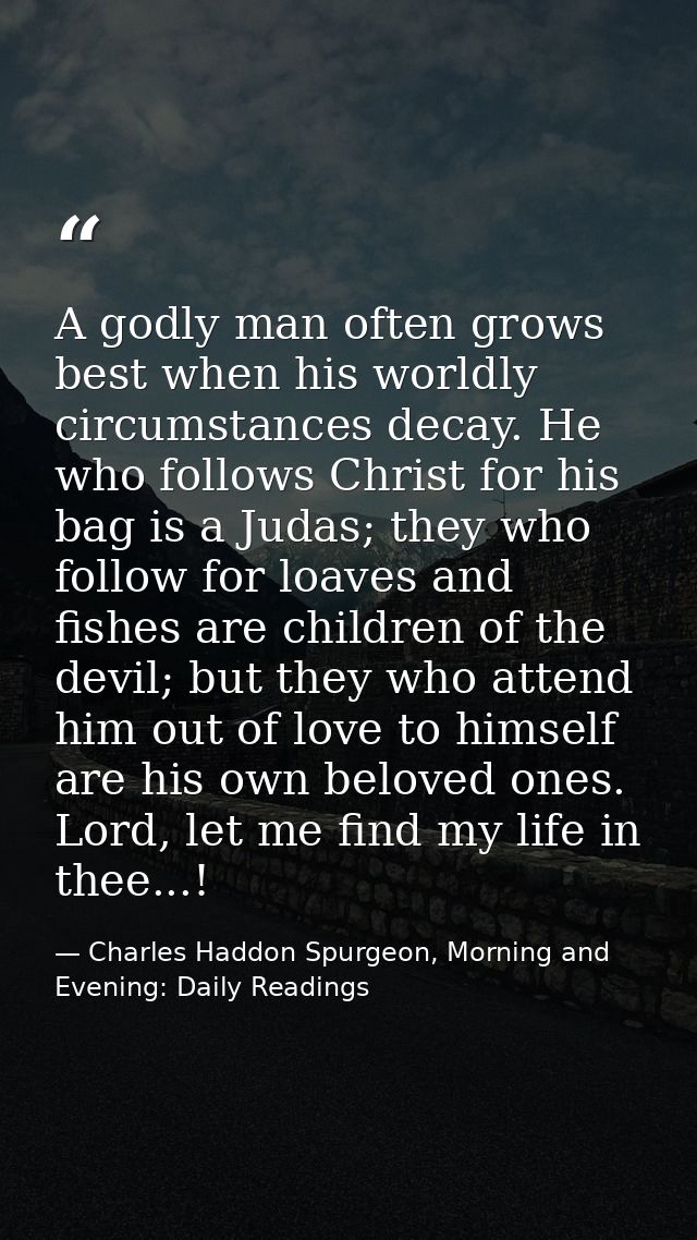 A godly man often grows best when his worldly circumstances decay. He who follows Christ for his bag is a Judas; they wh — Charles Haddon Spurgeon, Morning and Evening: Daily Readings