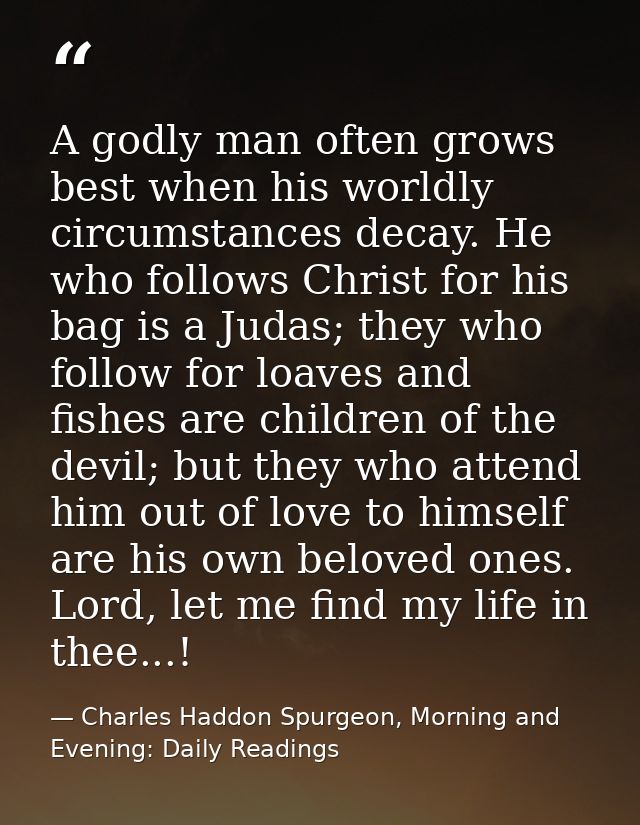 A godly man often grows best when his worldly circumstances decay. He who follows Christ for his bag is a Judas; they wh — Charles Haddon Spurgeon, Morning and Evening: Daily Readings
