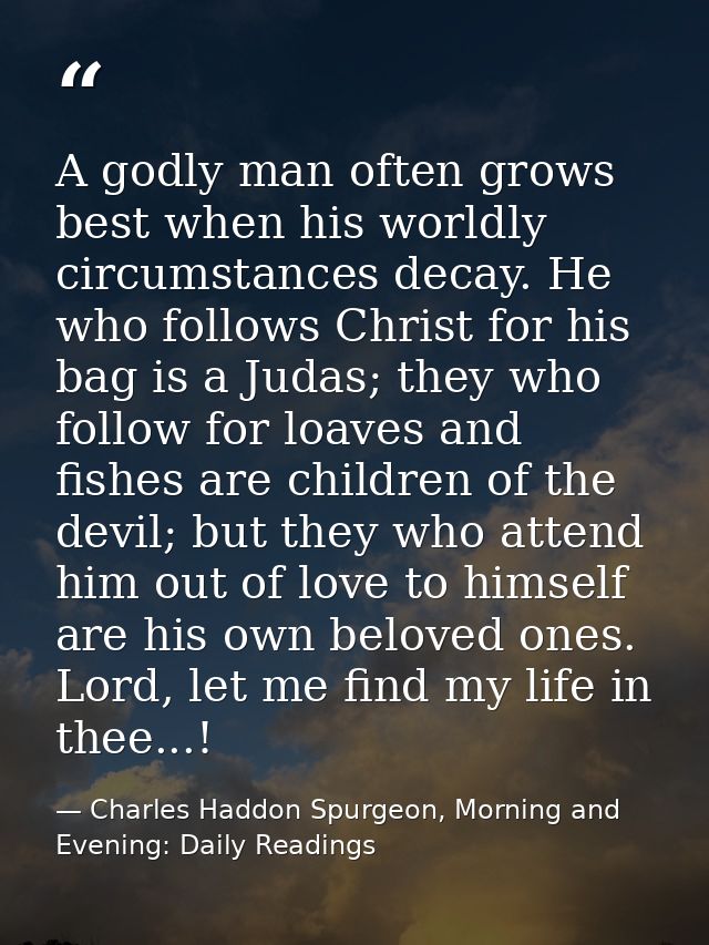A godly man often grows best when his worldly circumstances decay. He who follows Christ for his bag is a Judas; they wh — Charles Haddon Spurgeon, Morning and Evening: Daily Readings