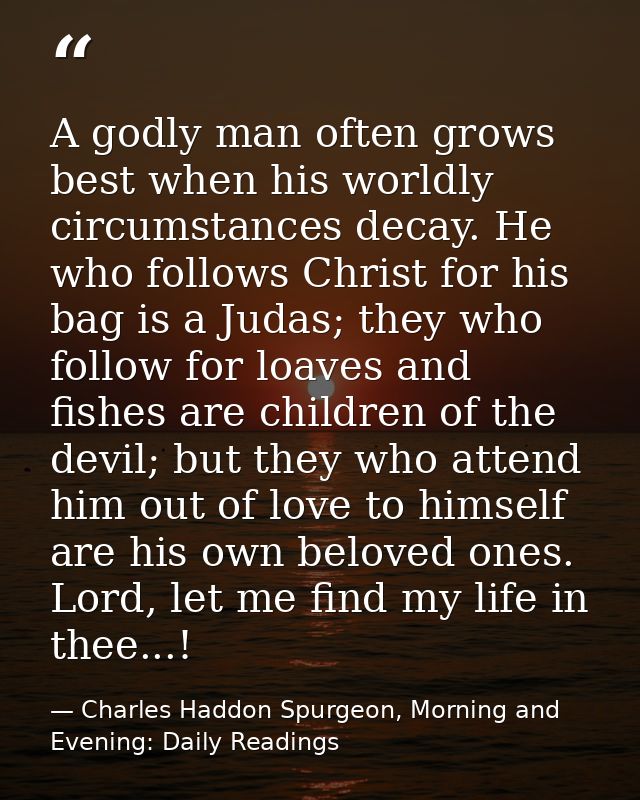 A godly man often grows best when his worldly circumstances decay. He who follows Christ for his bag is a Judas; they wh — Charles Haddon Spurgeon, Morning and Evening: Daily Readings