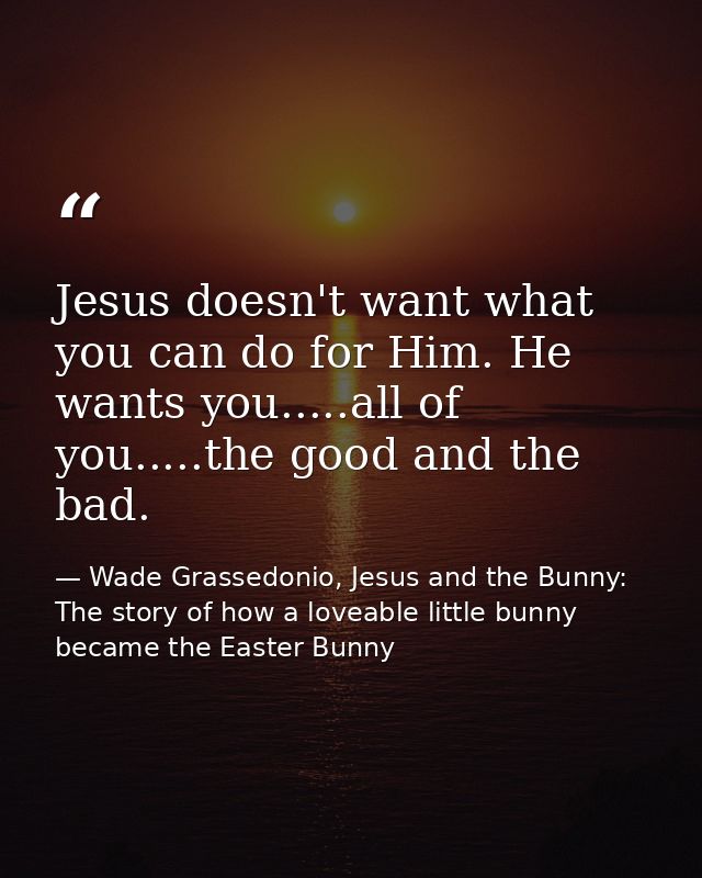 Jesus doesn't want what you can do for Him. He wants you.....all of you.....the good and the bad. — Wade Grassedonio, Jesus and the Bunny: The story of how a loveable little bunny became the Easter Bunny