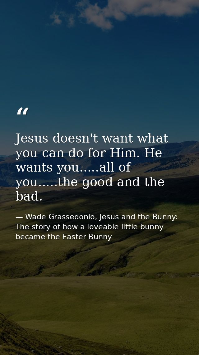 Jesus doesn't want what you can do for Him. He wants you.....all of you.....the good and the bad. — Wade Grassedonio, Jesus and the Bunny: The story of how a loveable little bunny became the Easter Bunny