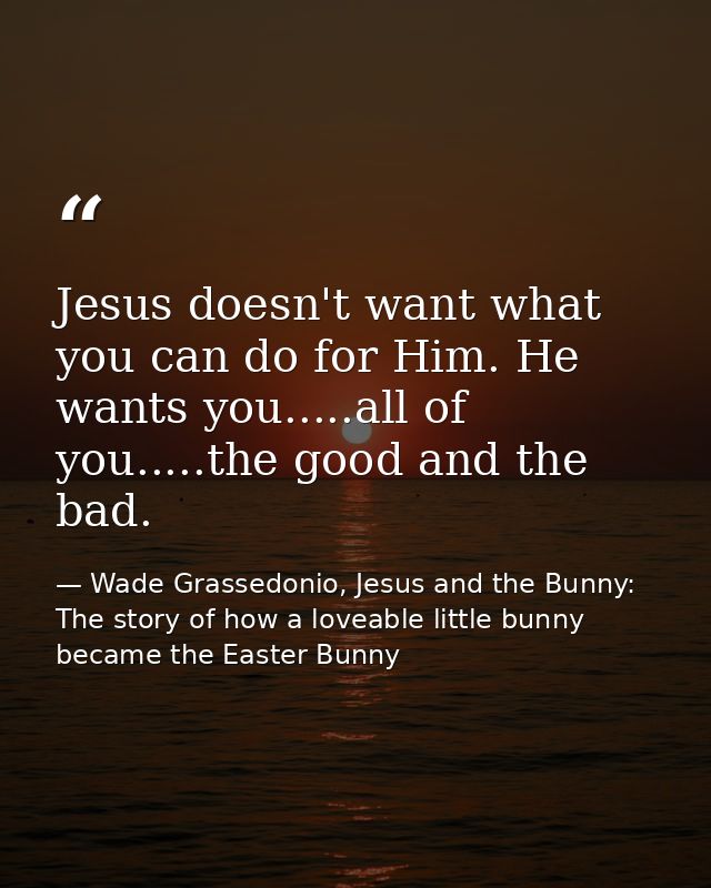 Jesus doesn't want what you can do for Him. He wants you.....all of you.....the good and the bad. — Wade Grassedonio, Jesus and the Bunny: The story of how a loveable little bunny became the Easter Bunny