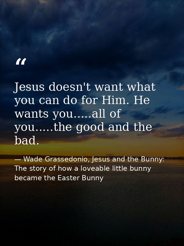 Jesus doesn't want what you can do for Him. He wants you.....all of you.....the good and the bad. — Wade Grassedonio, Jesus and the Bunny: The story of how a loveable little bunny became the Easter Bunny