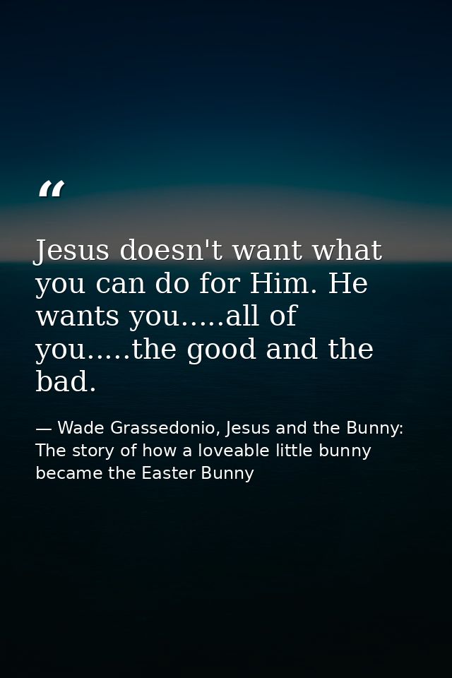 Jesus doesn't want what you can do for Him. He wants you.....all of you.....the good and the bad. — Wade Grassedonio, Jesus and the Bunny: The story of how a loveable little bunny became the Easter Bunny