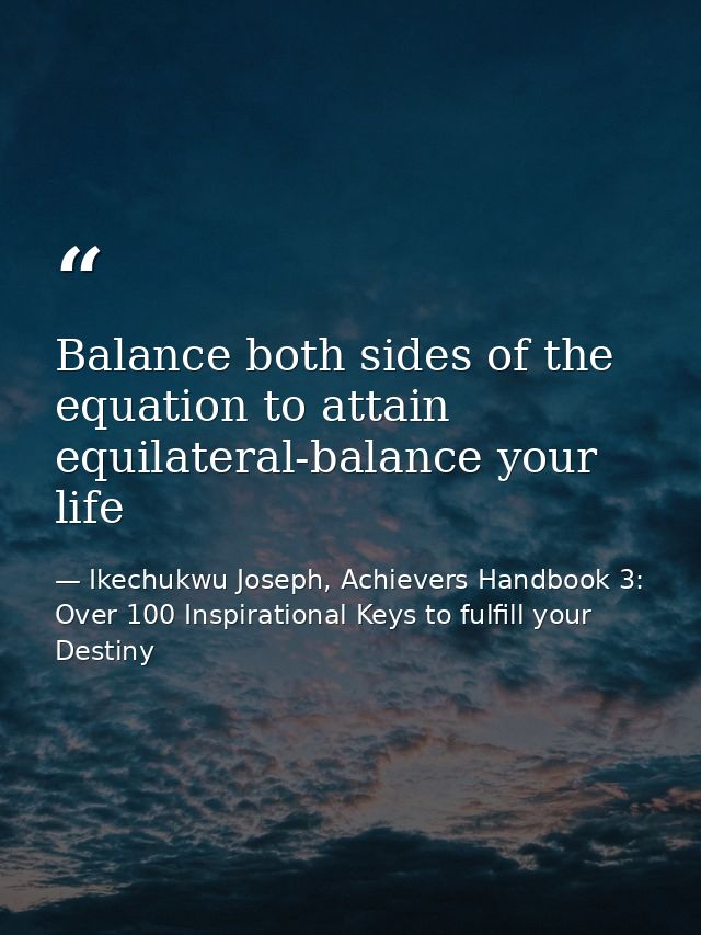 Balance both sides of the equation to attain equilateral-balance your life — Ikechukwu Joseph, Achievers Handbook 3: Over 100 Inspirational Keys to fulfill your Destiny