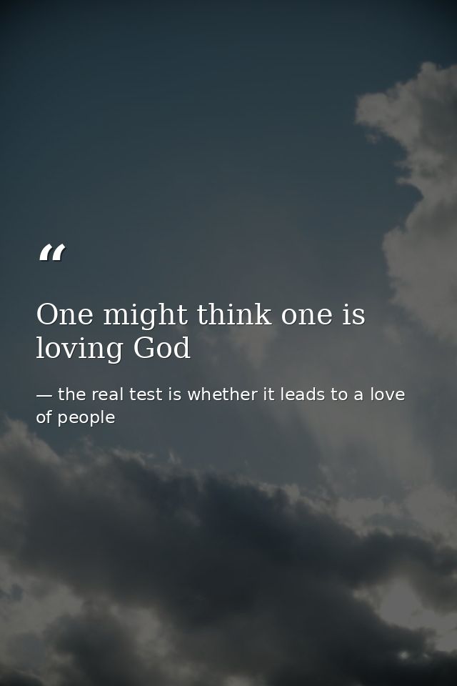 One might think one is loving God — the real test is whether it leads to a love of people