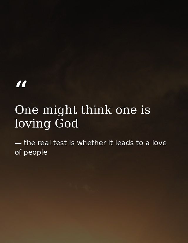 One might think one is loving God — the real test is whether it leads to a love of people