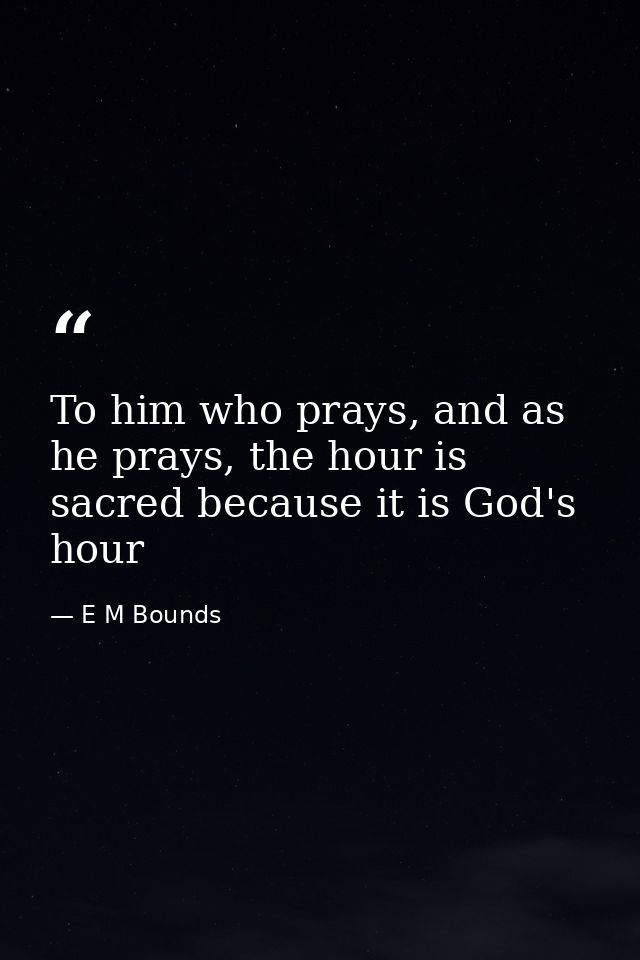To him who prays, and as he prays, the hour is sacred because it is God's hour — E M Bounds