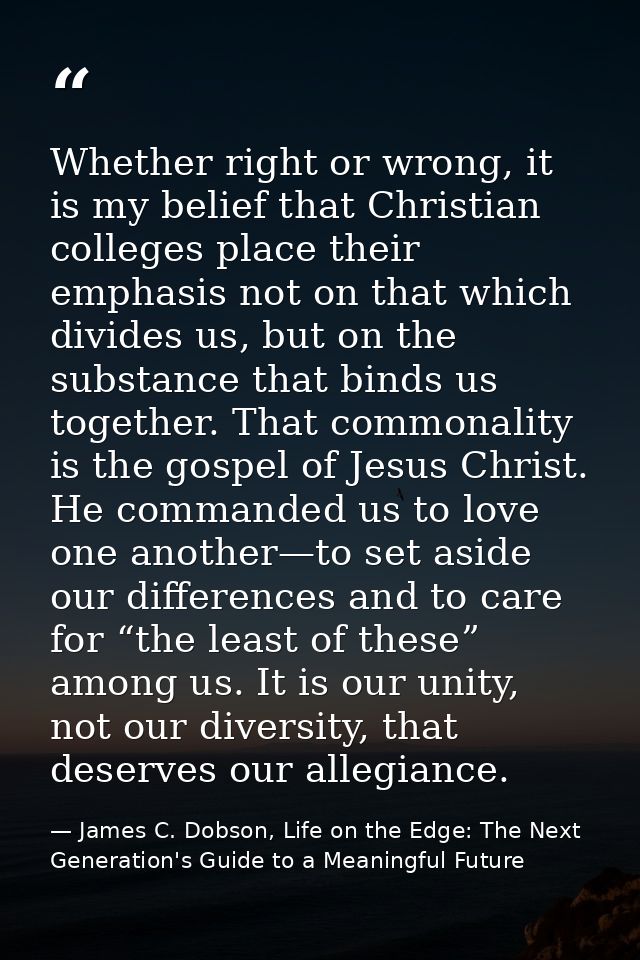 Whether right or wrong, it is my belief that Christian colleges place their emphasis not on that which divides us, but o — James C. Dobson, Life on the Edge: The Next Generation's Guide to a Meaningful Future