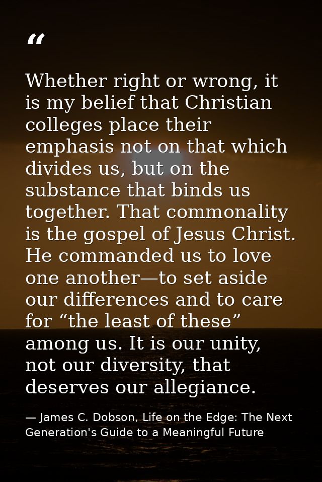 Whether right or wrong, it is my belief that Christian colleges place their emphasis not on that which divides us, but o — James C. Dobson, Life on the Edge: The Next Generation's Guide to a Meaningful Future