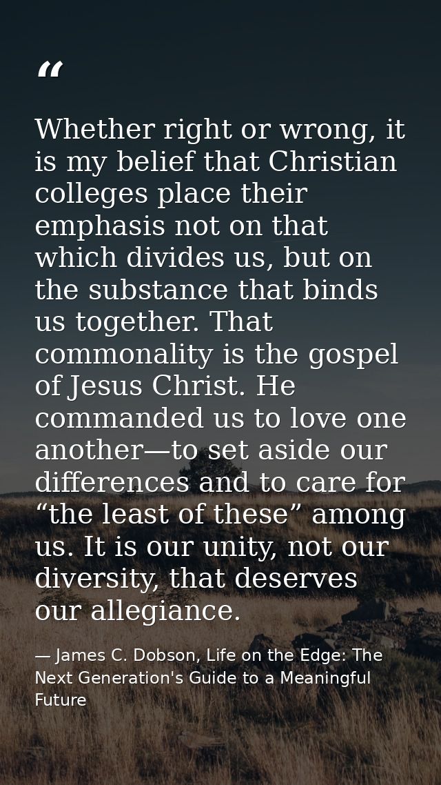 Whether right or wrong, it is my belief that Christian colleges place their emphasis not on that which divides us, but o — James C. Dobson, Life on the Edge: The Next Generation's Guide to a Meaningful Future