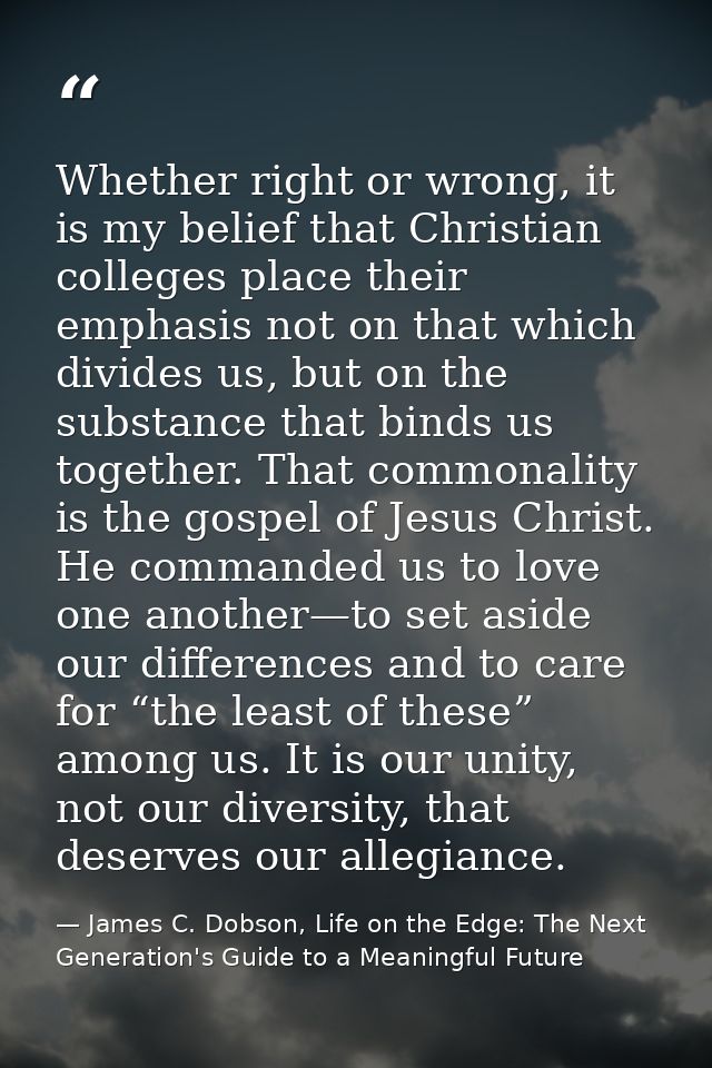Whether right or wrong, it is my belief that Christian colleges place their emphasis not on that which divides us, but o — James C. Dobson, Life on the Edge: The Next Generation's Guide to a Meaningful Future