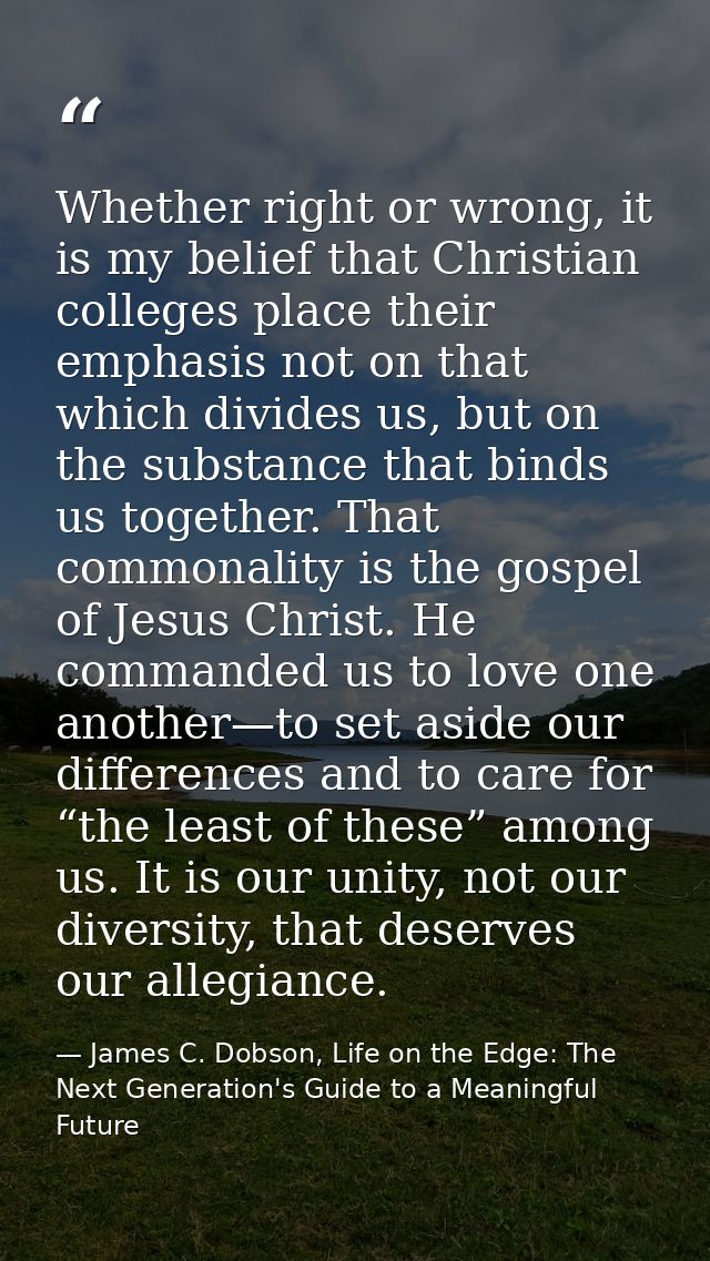 Whether right or wrong, it is my belief that Christian colleges place their emphasis not on that which divides us, but o — James C. Dobson, Life on the Edge: The Next Generation's Guide to a Meaningful Future