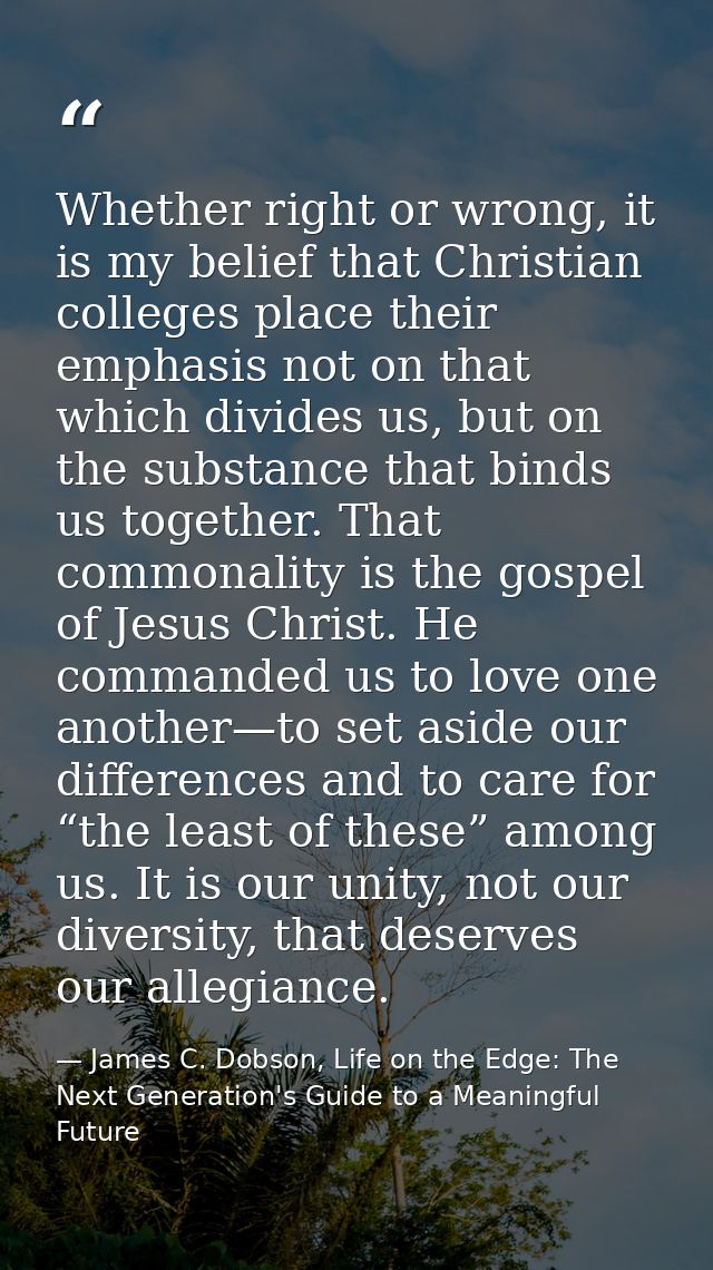 Whether right or wrong, it is my belief that Christian colleges place their emphasis not on that which divides us, but o — James C. Dobson, Life on the Edge: The Next Generation's Guide to a Meaningful Future