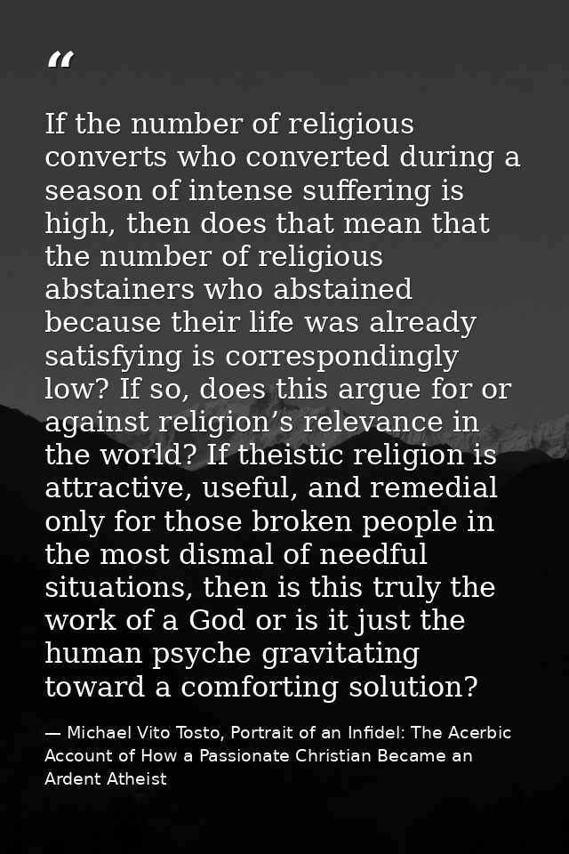 If the number of religious converts who converted during a season of intense suffering is high, then does that mean that — Michael Vito Tosto, Portrait of an Infidel: The Acerbic Account of How a Passionate Christian Became an Ardent Atheist